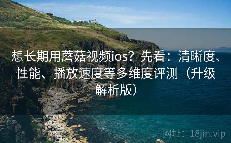 想长期用蘑菇视频ios？先看：清晰度、性能、播放速度等多维度评测（升级解析版）