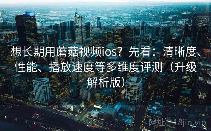 想长期用蘑菇视频ios？先看：清晰度、性能、播放速度等多维度评测（升级解析版）