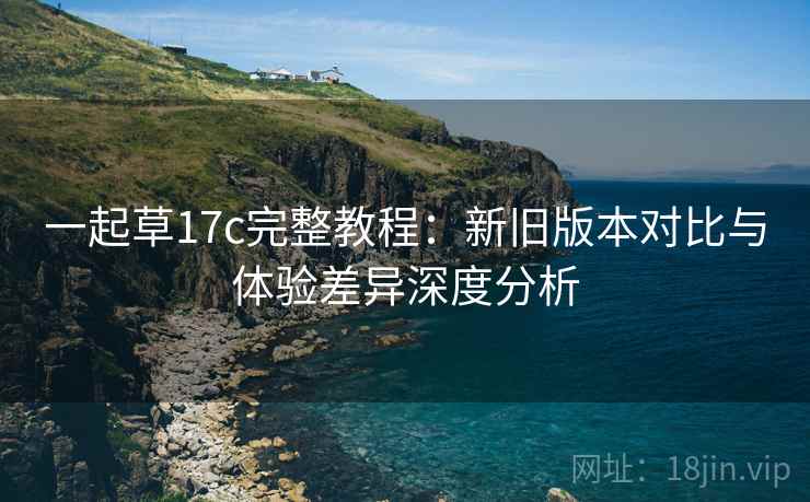 一起草17c完整教程:新旧版本对比与体验差异深度分析