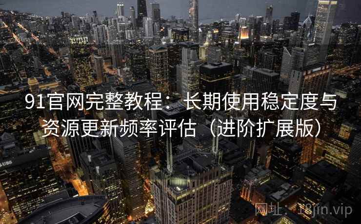 91官网完整教程：长期使用稳定度与资源更新频率评估（进阶扩展版）