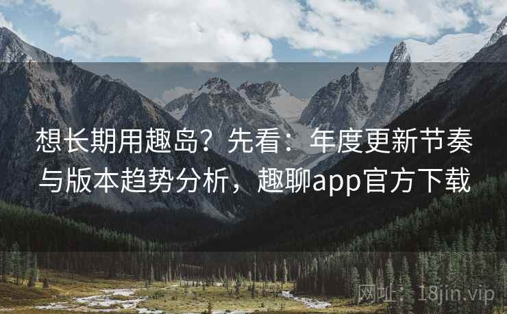 想长期用趣岛?先看:年度更新节奏与版本趋势分析,趣聊app官方下载
