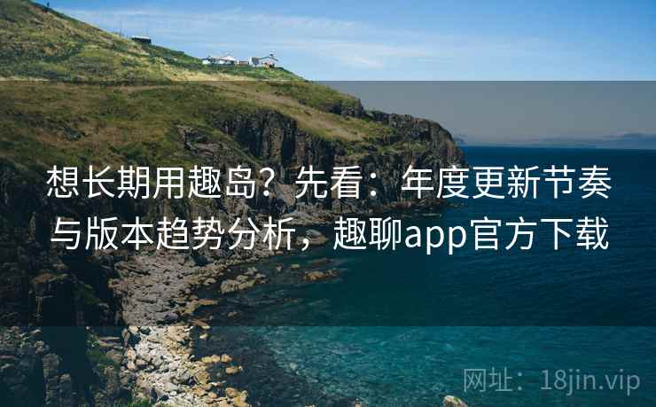 想长期用趣岛?先看:年度更新节奏与版本趋势分析,趣聊app官方下载