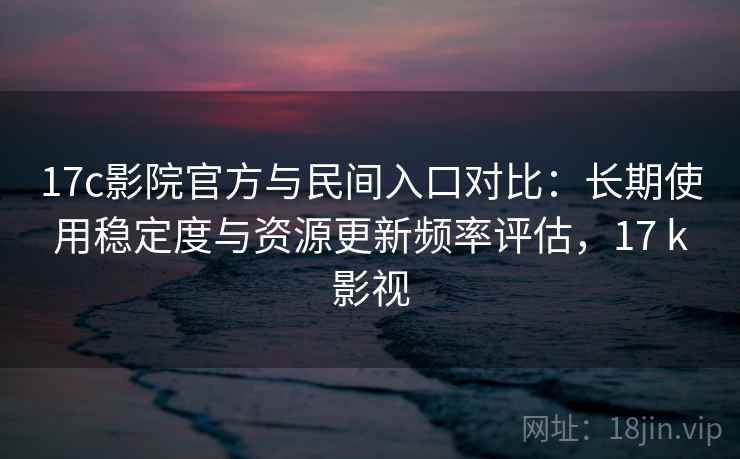 17c影院官方与民间入口对比：长期使用稳定度与资源更新频率评估，17 k影视