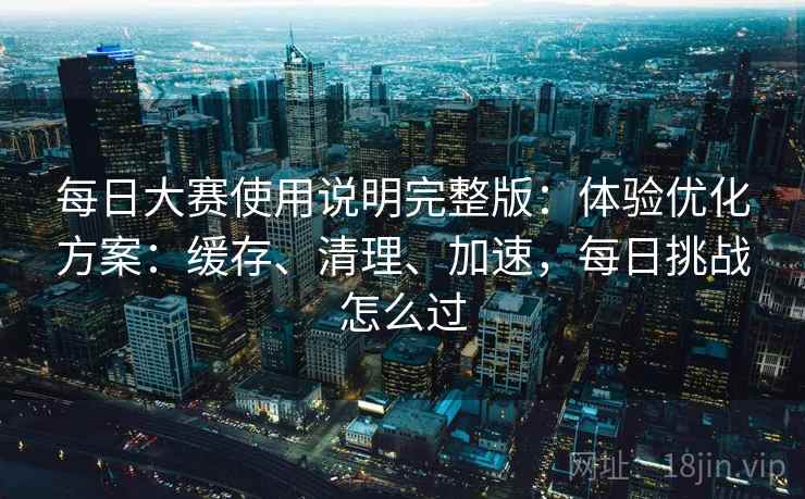 每日大赛使用说明完整版：体验优化方案：缓存、清理、加速，每日挑战怎么过