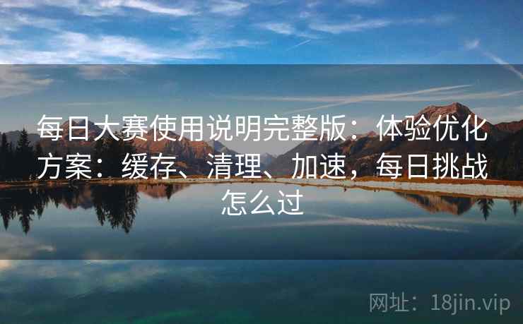 每日大赛使用说明完整版：体验优化方案：缓存、清理、加速，每日挑战怎么过