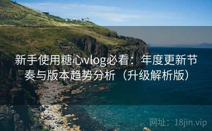 新手使用糖心vlog必看：年度更新节奏与版本趋势分析（升级解析版）
