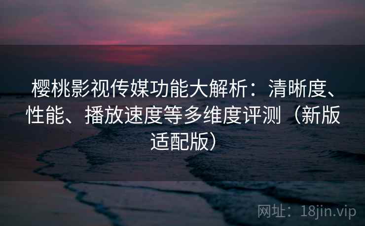 樱桃影视传媒功能大解析：清晰度、性能、播放速度等多维度评测（新版适配版）
