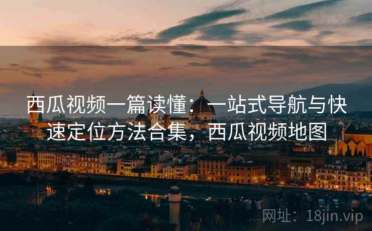 西瓜视频一篇读懂：一站式导航与快速定位方法合集，西瓜视频地图
