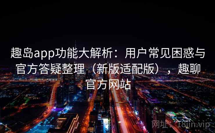 趣岛app功能大解析：用户常见困惑与官方答疑整理（新版适配版），趣聊官方网站