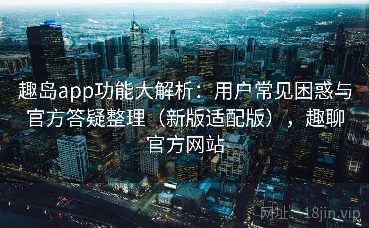 趣岛app功能大解析：用户常见困惑与官方答疑整理（新版适配版），趣聊官方网站  第2张