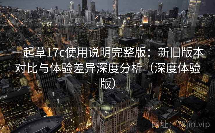 一起草17c使用说明完整版：新旧版本对比与体验差异深度分析（深度体验版）  第1张