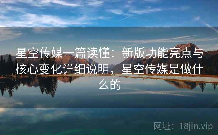 星空传媒一篇读懂：新版功能亮点与核心变化详细说明，星空传媒是做什么的
