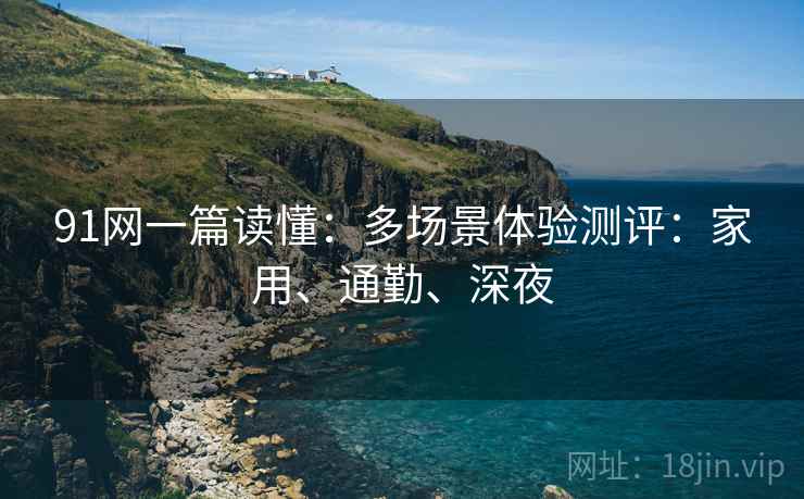 91网一篇读懂：多场景体验测评：家用、通勤、深夜