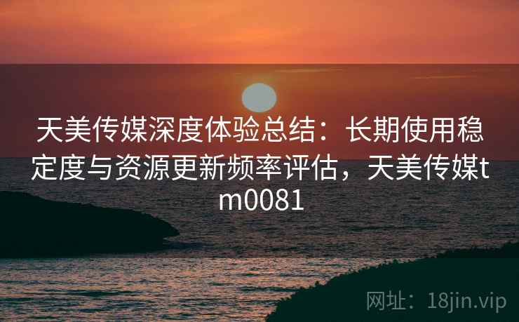 天美传媒深度体验总结:长期使用稳定度与资源更新频率评估,天美传媒tm0081