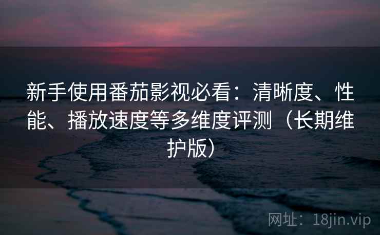 新手使用番茄影视必看:清晰度、性能、播放速度等多维度评测(长期维护版)