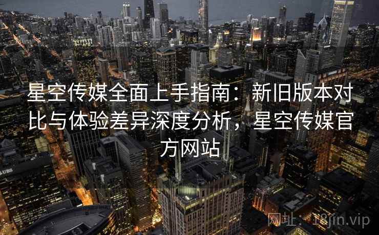 星空传媒全面上手指南:新旧版本对比与体验差异深度分析,星空传媒官方网站