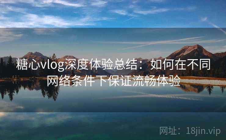 糖心vlog深度体验总结:如何在不同网络条件下保证流畅体验