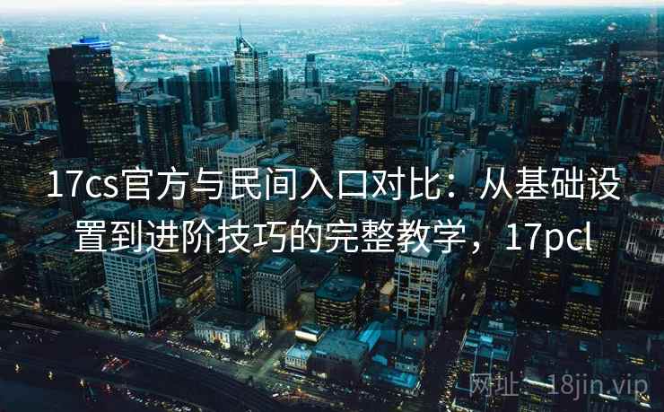 17cs官方与民间入口对比：从基础设置到进阶技巧的完整教学，17pcl