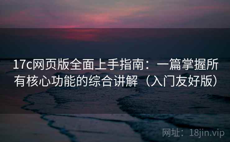 17c网页版全面上手指南：一篇掌握所有核心功能的综合讲解（入门友好版）  第2张