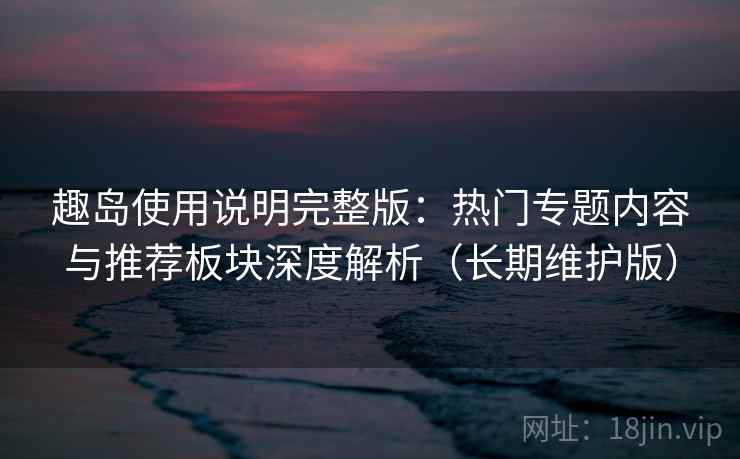 趣岛使用说明完整版：热门专题内容与推荐板块深度解析（长期维护版）  第2张