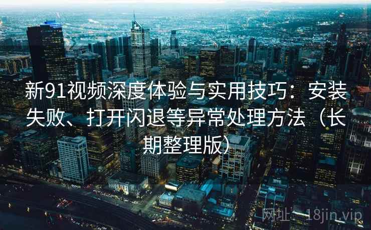 新91视频深度体验与实用技巧：安装失败、打开闪退等异常处理方法（长期整理版）