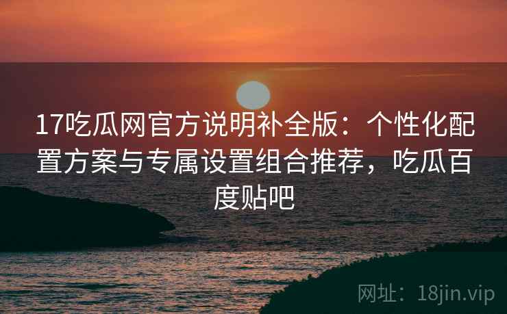 17吃瓜网官方说明补全版：个性化配置方案与专属设置组合推荐，吃瓜百度贴吧  第1张