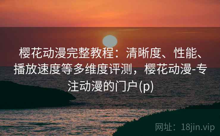 樱花动漫完整教程：清晰度、性能、播放速度等多维度评测，樱花动漫-专注动漫的门户(p)  第2张