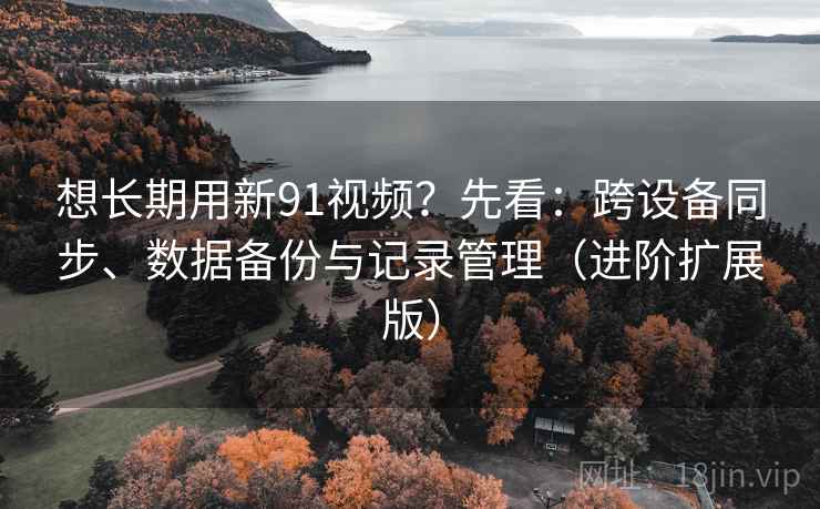 想长期用新91视频?先看:跨设备同步、数据备份与记录管理(进阶扩展版)