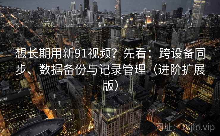 想长期用新91视频?先看:跨设备同步、数据备份与记录管理(进阶扩展版)