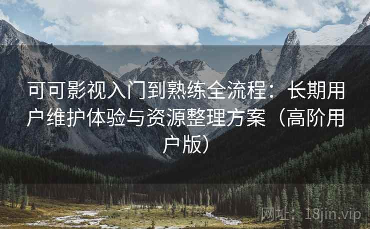 可可影视入门到熟练全流程:长期用户维护体验与资源整理方案(高阶用户版)