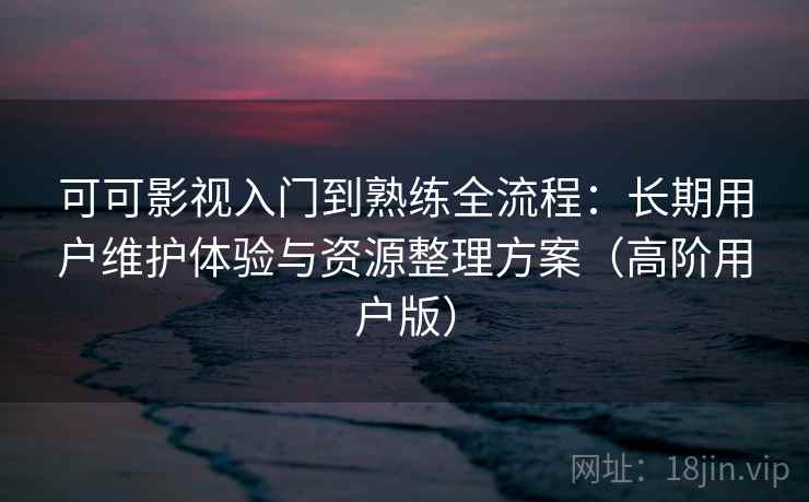 可可影视入门到熟练全流程:长期用户维护体验与资源整理方案(高阶用户版)