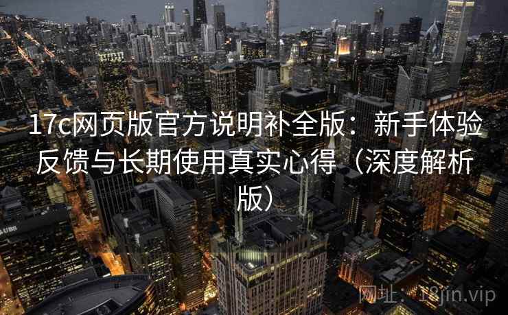 17c网页版官方说明补全版:新手体验反馈与长期使用真实心得(深度解析版)