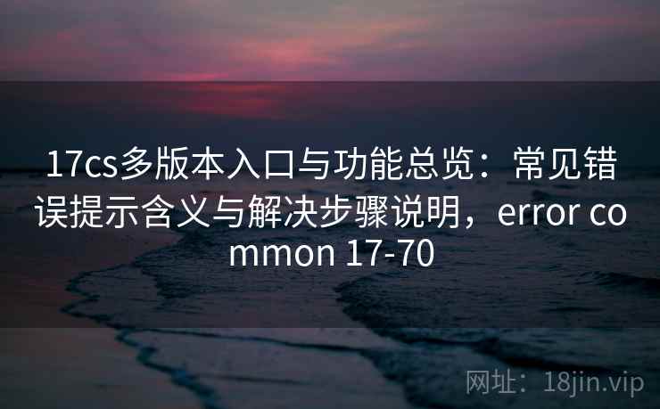 17cs多版本入口与功能总览：常见错误提示含义与解决步骤说明，error common 17-70