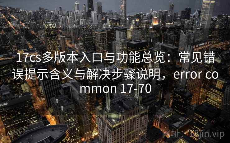 17cs多版本入口与功能总览：常见错误提示含义与解决步骤说明，error common 17-70