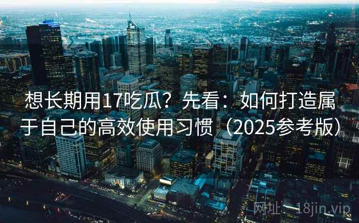 想长期用17吃瓜?先看:如何打造属于自己的高效使用习惯(2025参考版)