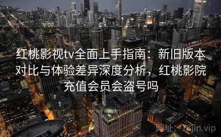 红桃影视tv全面上手指南：新旧版本对比与体验差异深度分析，红桃影院充值会员会盗号吗