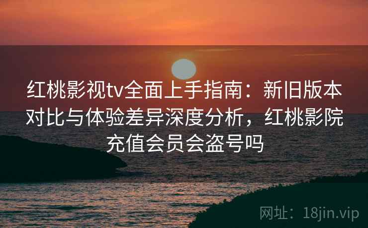 红桃影视tv全面上手指南：新旧版本对比与体验差异深度分析，红桃影院充值会员会盗号吗