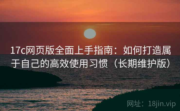 17c网页版全面上手指南:如何打造属于自己的高效使用习惯(长期维护版)