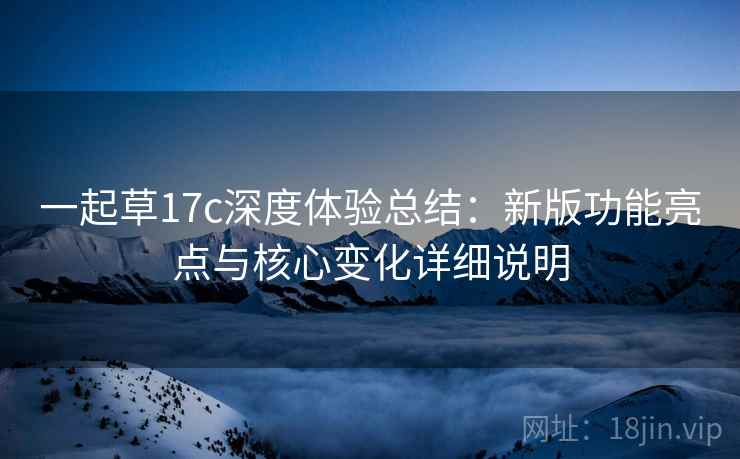一起草17c深度体验总结:新版功能亮点与核心变化详细说明