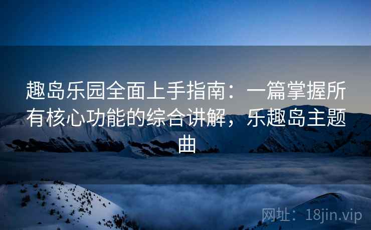 趣岛乐园全面上手指南:一篇掌握所有核心功能的综合讲解,乐趣岛主题曲
