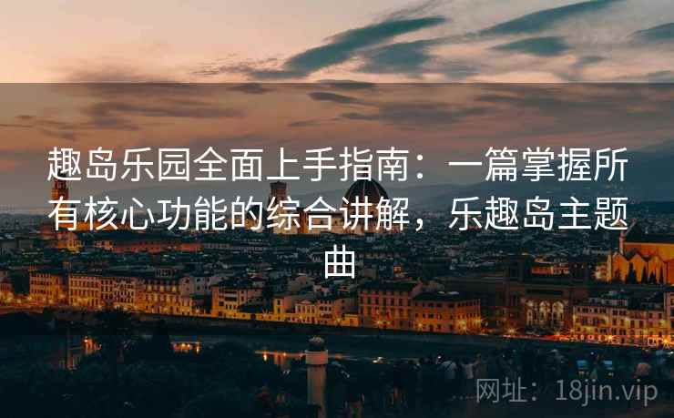 趣岛乐园全面上手指南:一篇掌握所有核心功能的综合讲解,乐趣岛主题曲