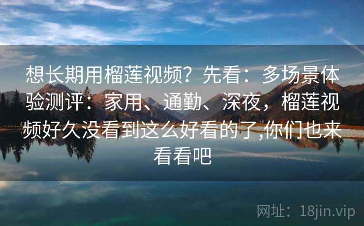 想长期用榴莲视频?先看:多场景体验测评:家用、通勤、深夜,榴莲视频好久没看到这么好看的了,你们也来看看吧