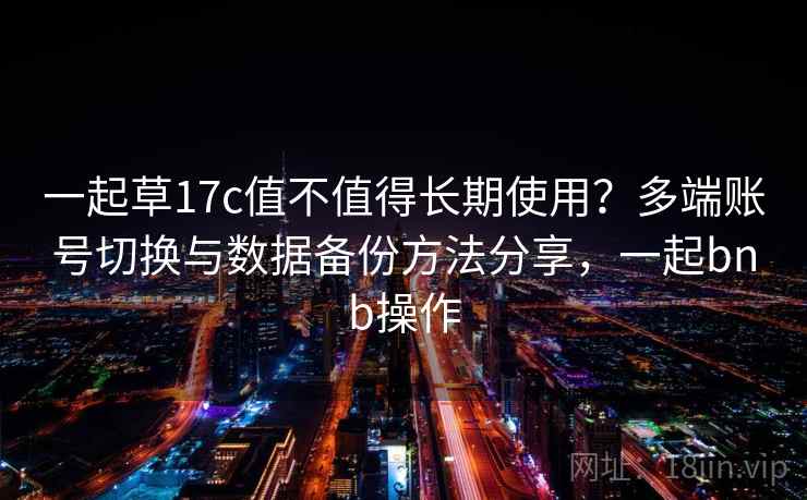 一起草17c值不值得长期使用?多端账号切换与数据备份方法分享,一起bnb操作