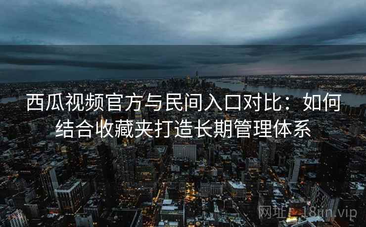 西瓜视频官方与民间入口对比:如何结合收藏夹打造长期管理体系