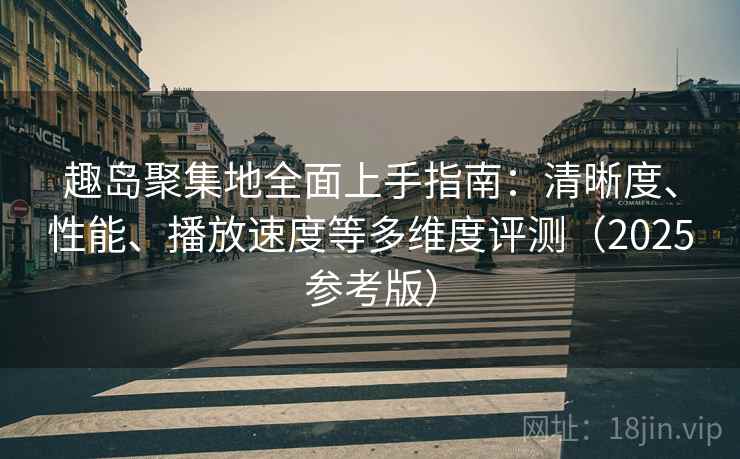趣岛聚集地全面上手指南:清晰度、性能、播放速度等多维度评测(2025参考版)