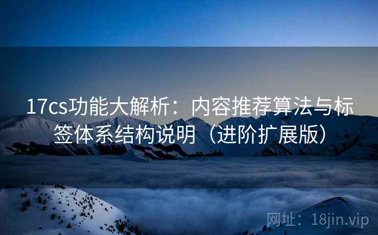 17cs功能大解析:内容推荐算法与标签体系结构说明(进阶扩展版)