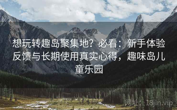 想玩转趣岛聚集地？必看：新手体验反馈与长期使用真实心得，趣味岛儿童乐园
