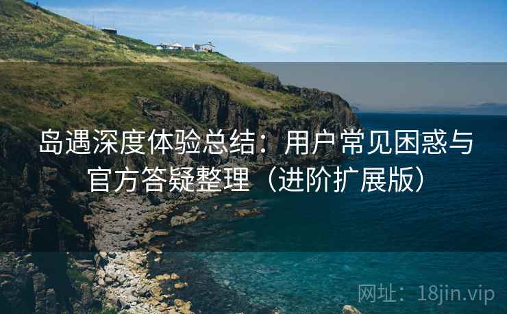 岛遇深度体验总结:用户常见困惑与官方答疑整理(进阶扩展版)