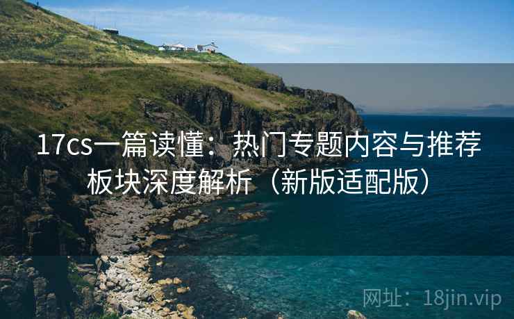 17cs一篇读懂:热门专题内容与推荐板块深度解析(新版适配版)