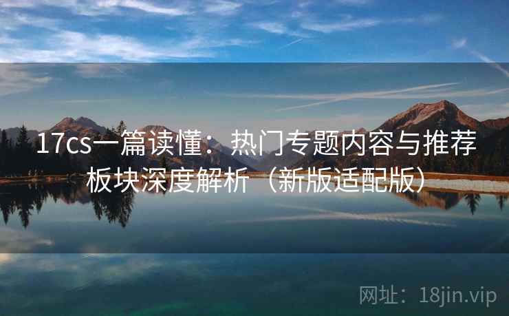 17cs一篇读懂:热门专题内容与推荐板块深度解析(新版适配版)